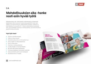 SAK VUOSIKERTOMUS 2022
16
2.4.
Mahdollisuuksien aika -hanke
nosti esiin hyvää työtä
Mahdollisuuksien aika -hanke keskittyi määrittelemään ja esittelemään
käytännössä, mitä on hyvä työ. Vuoden alussa päivitettiin Hyvän työn
asiakirja. Uusi Visiona hyvä työ -asiakirja kertoo tiivistetysti, millainen on
hyvä työelämä. Se on purettu 10 + 1 teesiin, jotka yhdessä muodostavat
työn, jossa työntekijät voivat hyvin, tuntevat työniloa, ovat motivoituneita ja
pysyvät turvassa ja terveinä.
Hyvä työn teesit
ƒ Työstä on selvittävä hengissä
ƒ Työllä on tultava toimeen
ƒ Työsuhteen jatkuva tila ei voi olla epävarmuus
ƒ Työn ja vapaan on oltava tasapainossa
ƒ Työn on oltava reilua
ƒ Hyvä työ on tuottavuuskysymys
ƒ Hyvällä johtajalla on hyviä työntekijöitä
ƒ Me-henki elää hyvässä työyhteisössä
ƒ Toimivassa työpaikassa menestytään luottamalla
ƒ Vaikutusmahdollisuudet luovat mielekkyyttä
ƒ Kouluttautuminen on hyvästä
 