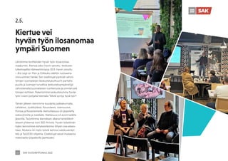 SAK VUOSIKERTOMUS 2022
17
Lähdimme levittämään hyvän työn ilosanomaa
maakuntiin. Kiertue alkoi Hyvin sanottu -keskuste-
lufestivaalilla Hämeenlinnassa 30.9. Hyvin sanottu
– Bra sagt on Ylen ja Erätauko-säätiön luotsaama
viisivuotinen hanke. Sen osallistujat pyrkivät vahvis-
tamaan suomalaisen keskustelukulttuurin parhaita
puolia ja luomaan turvallisia keskusteluympäristöjä
vahvistamalla suomalaisten luottamusta ja ymmärrystä
toisiaan kohtaan. Rakensimme keskustelumme hyvän
työn vision pohjalta teemalla ”Mistä syntyy hyvä työ?”.
Tämän jälkeen kiersimme kuudella paikkakunnalla
Lahdessa, Jyväskylässä, Kouvolassa, Joensuussa,
Porissa ja Rovaniemellä. Aamutilaisuus oli järjestetty
sidosryhmille ja medialle, iltatilaisuus oli avoin kaikille
jäsenille. Tavoitimme kierroksen aikana henkilökoh-
taisesti yhteensä noin 300 ihmistä. Hyvän työelämän
lisäksi kerroimme esityksestämme liittyen osa-aikara-
haan. Mukana oli myös työstä kertova valokuvanäyt-
tely ja Työ2030-ohjelma. Osallistujat saivat mukaansa
materiaalia työpaikoilla jaettavaksi.
2.5.
Kiertue vei
hyvän työn ilosanomaa
ympäri Suomen
 