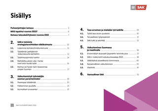 SAK VUOSIKERTOMUS 2022
2
Sisällys
Puheenjohtajan katsaus ........................................................................ 3
Mitä tapahtui vuonna 2022?................................................................. 6
Katsaus talouskehitykseen vuonna 2022......................................... 7
2. SAK:n toiminta
strategiatavoitteiden näkökulmasta .............................. 10
2.1. Lisäsimme kohderyhmätuntemusta ........................................ 11
2.2. Työelämän pelisäännöt
-kokonaisuutta kehitettiin............................................................ 12
2.3. Työehtosopimista tuettiin .......................................................... 14
2.4. Mahdollisuuksien aika -hanke
nosti esiin hyvää työtä ................................................................ 16
2.5. Kiertue vei hyvän työn ilosanomaa
ympäri Suomen ............................................................................ 17
3. Vaikuttamistyö työntekijän
aseman parantamiseksi ........................................................ 19
3.1. Parempaa työelämää .................................................................. 20
3.2. Heikomman puolella .................................................................. 23
3.2. Kunnolliset turvaverkot .............................................................. 25
4. Tasa-arvoinen ja mielekäs työ kaikille ........................... 29
4.1. Työtä tasa-arvon puolesta ......................................................... 30
4.2. Terveellinen työympäristö ........................................................ 31
4.3. SAK tutkii ja selvittää ................................................................... 32
5. Vaikuttaminen Suomessa
ja maailmalla ............................................................................. 36
5.1. Ensimmäiset aluevaalit järjestettin tammikuussa .................. 37
5.2. SAK:n matka kohti eduskuntavaaleja 2023 ............................ 38
5.3. Välähdyksiä alueellisesta toiminnasta .................................... 40
5.4. Kansainvälinen vaikuttaminen .................................................. 45
5.5. Viestintä.......................................................................................... 47
6. Vastuullinen SAK ..................................................................... 52
 