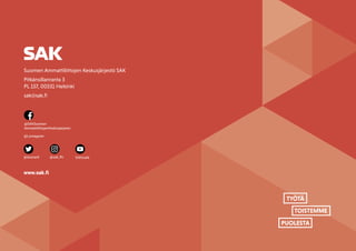 SAK VUOSIKERTOMUS 2022
57
TYÖTÄ
TOISTEMME
PUOLESTA
Suomen Ammattiliittojen Keskusjärjestö SAK
Pitkänsillanranta 3
PL 157, 00531 Helsinki
sak@sak.fi
www.sak.fi
@SAKSuomen-
AmmattiliittojenKeskusjarjesto
@Lontagaren
@duunarit SAKtuubi
@sak_ffc
 