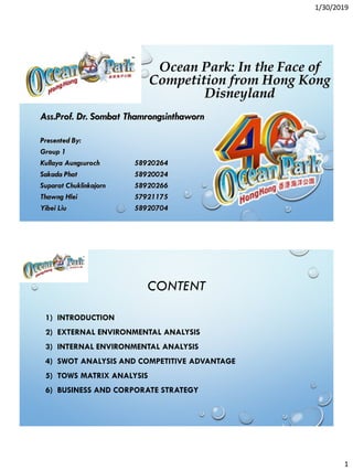 1/30/2019
1
Ocean Park: In the Face of
Competition from Hong Kong
Disneyland
Presented By:
Group 1
Kullaya Aungsuroch 58920264
Sakada Phat 58920024
Suparat Chuklinkajorn 58920266
Thawng Hlei 57921175
Yibei Liu 58920704
Ass.Prof. Dr. Sombat Thamrongsinthaworn
CONTENT
1) INTRODUCTION
2) EXTERNAL ENVIRONMENTAL ANALYSIS
3) INTERNAL ENVIRONMENTAL ANALYSIS
4) SWOT ANALYSIS AND COMPETITIVE ADVANTAGE
5) TOWS MATRIX ANALYSIS
6) BUSINESS AND CORPORATE STRATEGY
 