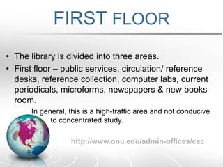 FIRST FLOORThe library is divided into three areas.First floor – public services, circulation/ reference desks, reference collection, computer labs, current periodicals, microforms, newspapers & new books room.        In general, this is a high-traffic area and not conducive                        		to concentrated study. http://www.onu.edu/admin-offices/csc