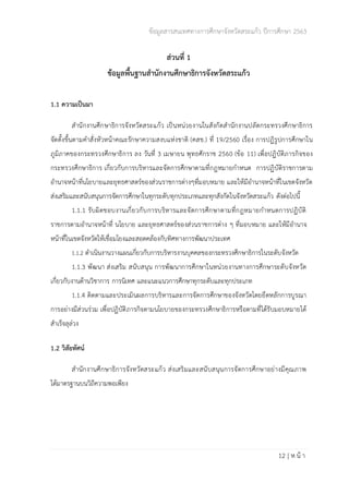ข้อมูลสารสนเทศทางการศึกษาจังหวัดสระแก้ว ปีการศึกษา 2563
12 | ห น้ า
ส่วนที่ 1
ข้อมูลพื้นฐานสำนักงานศึกษาธิการจังหวัดสระแก้ว
1.1 ความเป็นมา
สำนักงานศึกษาธิการจังหวัดสระแก้ว เป็นหน่วยงานในสังกัดสำนักงานปลัดกระทรวงศึกษาธิการ
จัดตั้งขึ้นตามคำสั่งหัวหน้าคณะรักษาความสงบแห่งชาติ (คสช.) ที่ 19/2560 เรื่อง การปฏิรูปการศึกษาใน
ภูมิภาคของกระทรวงศึกษาธิการ ลง วันที่ 3 เมษายน พุทธศักราช 2560 (ข้อ 11) เพื่อปฏิบัติภารกิจของ
กระทรวงศึกษาธิการ เกี่ยวกับการบริหารและจัดการศึกษาตามที่กฎหมายกำหนด การปฏิบัติราชการตาม
อำนาจหน้าที่นโยบายและยุทธศาสตร์ของส่วนราชการต่างๆที่มอบหมาย และให้มีอำนาจหน้าที่ในเขตจังหวัด
ส่งเสริมและสนับสนุนการจัดการศึกษาในทุกระดับทุกประเภทและทุกสังกัดในจังหวัดสระแก้ว ดังต่อไปนี้
1.1.1 รับผิดชอบงานเกี่ยวกับการบริหารและจัดการศึกษาตามที่กฎหมายกำหนดการปฏิบัติ
ราชการตามอำนาจหน้าที่ นโยบาย และยุทธศาสตร์ของส่วนราชการต่าง ๆ ที่มอบหมาย และให้มีอำนาจ
หน้าที่ในเขตจังหวัดให้เชื่อมโยงและสอดคล้องกับทิศทางการพัฒนาประเทศ
1.1.2 ดำเนินงานวางแผนเกี่ยวกับการบริหารงานบุคคลของกระทรวงศึกษาธิการในระดับจังหวัด
1.1.3 พัฒนา ส่งเสริม สนับสนุน การพัฒนาการศึกษาในหน่วยงานทางการศึกษาระดับจังหวัด
เกี่ยวกับงานด้านวิชาการ การนิเทศ และแนะแนวการศึกษาทุกระดับและทุกประเภท
1.1.4 ติดตามและประเมินผลการบริหารและการจัดการศึกษาของจังหวัดโดยยึดหลักการบูรณา
การอย่างมีส่วนร่วม เพื่อปฏิบัติภารกิจตามนโยบายของกระทรวงศึกษาธิการหรือตามที่ได้รับมอบหมายได้
สำเร็จลุล่วง
1.2 วิสัยทัศน์
สำนักงานศึกษาธิการจังหวัดสระแก้ว ส่งเสริมและสนับสนุนการจัดการศึกษาอย่างมีคุณภาพ
ได้มาตรฐานบนวิถีความพอเพียง
 