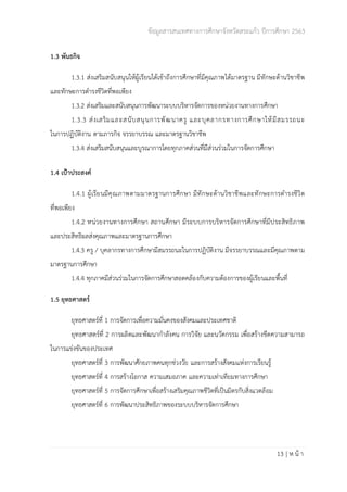 ข้อมูลสารสนเทศทางการศึกษาจังหวัดสระแก้ว ปีการศึกษา 2563
13 | ห น้ า
1.3 พันธกิจ
1.3.1 ส่งเสริมสนับสนุนให้ผู้เรียนได้เข้าถึงการศึกษาที่มีคุณภาพได้มาตรฐาน มีทักษะด้านวิชาชีพ
และทักษะการดำรงชีวิตที่พอเพียง
1.3.2 ส่งเสริมและสนับสนุนการพัฒนาระบบบริหารจัดการของหน่วยงานทางการศึกษา
1.3.3 ส่งเสริมและสนับสนุนการพัฒนาครู และบุคลากรทางการศึกษาให้มีสมรรถนะ
ในการปฏิบัติงาน ตามภารกิจ จรรยาบรรณ และมาตรฐานวิชาชีพ
1.3.4 ส่งเสริมสนับสนุนและบูรณาการโดยทุกภาคส่วนที่มีส่วนร่วมในการจัดการศึกษา
1.4 เป้าประสงค์
1.4.1 ผู้เรียนมีคุณภาพตามมาตรฐานการศึกษา มีทักษะด้านวิชาชีพและทักษะการดำรงชีวิต
ที่พอเพียง
1.4.2 หน่วยงานทางการศึกษา สถานศึกษา มีระบบการบริหารจัดการศึกษาที่มีประสิทธิภาพ
และประสิทธิผลส่งคุณภาพและมาตรฐานการศึกษา
1.4.3 ครู / บุคลากรทางการศึกษามีสมรรถนะในการปฏิบัติงาน มีจรรยาบรรณและมีคุณภาพตาม
มาตรฐานการศึกษา
1.4.4 ทุกภาคมีส่วนร่วมในการจัดการศึกษาสอดคล้องกับความต้องการของผู้เรียนและพื้นที่
1.5 ยุทธศาสตร์
ยุทธศาสตร์ที่ 1 การจัดการเพื่อความมั่นคงของสังคมและประเทศชาติ
ยุทธศาสตร์ที่ 2 การผลิตและพัฒนากำลังคน การวิจัย และนวัตกรรม เพื่อสร้างขีดความสามารถ
ในการแข่งขันของประเทศ
ยุทธศาสตร์ที่ 3 การพัฒนาศักยภาพคนทุกช่วงวัย และการสร้างสังคมแห่งการเรียนรู้
ยุทธศาสตร์ที่ 4 การสร้างโอกาส ความเสมอภาค และความเท่าเทียมทางการศึกษา
ยุทธศาสตร์ที่ 5 การจัดการศึกษาเพื่อสร้างเสริมคุณภาพชีวิตที่เป็นมิตรกับสิ่งแวดล้อม
ยุทธศาสตร์ที่ 6 การพัฒนาประสิทธิภาพของระบบบริหารจัดการศึกษา
 