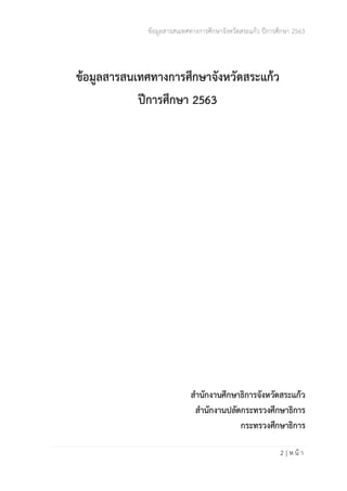 ข้อมูลสารสนเทศทางการศึกษาจังหวัดสระแก้ว ปีการศึกษา 2563
2 | ห น้ า
ข้อมูลสารสนเทศทางการศึกษาจังหวัดสระแก้ว
ปีการศึกษา 2563
สำนักงานศึกษาธิการจังหวัดสระแก้ว
สำนักงานปลัดกระทรวงศึกษาธิการ
กระทรวงศึกษาธิการ
 