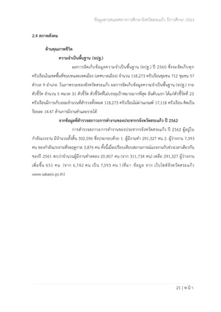 ข้อมูลสารสนเทศทางการศึกษาจังหวัดสระแก้ว ปีการศึกษา 2563
21 | ห น้ า
2.4 สภาพสังคม
ด้านคุณภาพชีวิต
ความจำเป็นพื้นฐาน (จปฐ.)
ผลการจัดเก็บข้อมูลความจำเป็นพื้นฐาน (จปฐ.) ปี 2560 ซึ่งจะจัดเก็บทุก
ครัวเรือนในเขตพื้นที่ชนบทและเขตเมือง (เทศบาลเมือง) จำนวน 118,273 ครัวเรือนชุมชน 712 ชุมชน 57
ตำบล 9 อำเภอ -ในภาพรวมของจังหวัดสระแก้ว ผลการจัดเก็บข้อมูลความจำเป็นพื้นฐาน (จปฐ.) ราย
ตัวชี้วัด จำนวน 5 หมวด 31 ตัวชี้วัด ตัวชี้วัดที่ไม่บรรลุเป้าหมายมากที่สุด อันดับแรก ได้แก่ตัวชี้วัดที่ 23
ครัวเรือนมีการเก็บออมจำนวนที่สำรวจทั้งหมด 118,273 ครัวเรือนไม่ผ่านเกณฑ์ 17,118 ครัวเรือน คิดเป็น
ร้อยละ 14.47 ด้านการมีงานทำและรายได้
จากข้อมูลที่สำรวจสภาวะการทำงานของประชากรจังหวัดสระแก้ว ปี 2562
การสำรวจสภาวะการทำงานของประชากรจังหวัดสระแก้ว ปี 2562 ผู้อยู่ใน
กำลังแรงงาน มีจำนวนทั้งสิ้น 302,596 ซึ่งประกอบด้วย 1. ผู้มีงานทำ 291,327 คน 2. ผู้ว่างงาน 7,393
คน ของกำลังแรงงานที่รอฤดูกาล 3,876 คน ทั้งนี้เมื่อเปรียบเทียบสถานการณ์แรงงานกับช่วงเวลาเดียวกัน
ของปี 2561 พบว่าจำนวนผู้มีงานทำลดลง 20,407 คน (จาก 311,734 คน) เหลือ 291,327 ผู้ว่างงาน
เพิ่มขึ้น 651 คน (จาก 6,742 คน เป็น 7,393 คน ) (ที่มา :ข้อมูล จาก เว็บไซต์จังหวัดสระแก้ว
www.sakaeo.go.th)
 