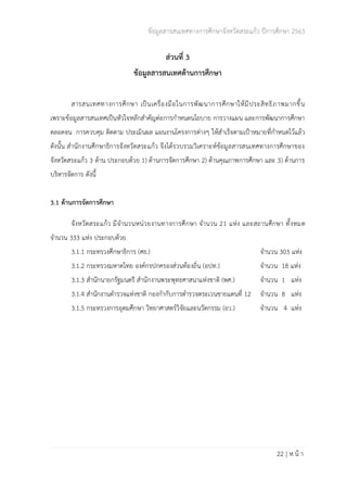 ข้อมูลสารสนเทศทางการศึกษาจังหวัดสระแก้ว ปีการศึกษา 2563
22 | ห น้ า
ส่วนที่ 3
ข้อมูลสารสนเทศด้านการศึกษา
สารสนเทศทางการศึกษา เป็นเครื่องมือในการพัฒนาการศึกษาให้มีประสิทธิภาพมากขึ้น
เพราะข้อมูลสารสนเทศเป็นหัวใจหลักสำคัญต่อการกำหนดนโยบาย การวางแผน และการพัฒนาการศึกษา
ตลอดจน การควบคุม ติดตาม ประเมินผล แผนงานโครงการต่างๆ ให้สำเร็จตามเป้าหมายที่กำหนดไว้แล้ว
ดังนั้น สำนักงานศึกษาธิการจังหวัดสระแก้ว จึงได้รวบรวมวิเคราะห์ข้อมูลสารสนเทศทางการศึกษาของ
จังหวัดสระแก้ว 3 ด้าน ประกอบด้วย 1) ด้านการจัดการศึกษา 2) ด้านคุณภาพการศึกษา และ 3) ด้านการ
บริหารจัดการ ดังนี้
3.1 ด้านการจัดการศึกษา
จังหวัดสระแก้ว มีจำนวนหน่วยงานทางการศึกษา จำนวน 21 แห่ง และสถานศึกษา ทั้งหมด
จำนวน 333 แห่ง ประกอบด้วย
3.1.1 กระทรวงศึกษาธิการ (ศธ.) จำนวน 303 แห่ง
3.1.2 กระทรวงมหาดไทย องค์กรปกครองส่วนท้องถิ่น (อปท.) จำนวน 18 แห่ง
3.1.3 สำนักนายกรัฐมนตรี สำนักงานพระพุทธศาสนาแห่งชาติ (พศ.) จำนวน 1 แห่ง
3.1.4 สำนักงานตำรวจแห่งชาติ กองกำกับการตำรวจตระเวนชายแดนที่ 12 จำนวน 8 แห่ง
3.1.5 กระทรวงการอุดมศึกษา วิทยาศาสตร์วิจัยและนวัตกรรม (อว.) จำนวน 4 แห่ง
 