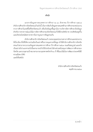 ข้อมูลสารสนเทศทางการศึกษาจังหวัดสระแก้ว ปีการศึกษา 2563
3 | ห น้ า
คำนำ
เอกสารข้อมูลสารสนเทศทางการศึกษา ณ 10 สิงหาคม ปีการศึกษา 2563
สำนักงานศึกษาธิการจังหวัดสระแก้วฉบับนี้ เป็นการจัดเก็บข้อมูลสารสนเทศด้านการศึกษาของหน่วยงาน
ทางการศึกษาในเขตพื้นที่จังหวัดสระแก้ว เพื่อเป็นข้อมูลพื้นฐานในการบริหารจัดการศึกษาเป็นข้อมูล
สำหรับการคาดการณ์แนวโน้มการจัดการศึกษาของจังหวัดสระแก้วให้มีประสิทธิภาพ ประสิทธิผลสูงขึ้น
และเกิดประโยชน์ต่อทางราชการในการบูรณาการข้อมูลร่วมกัน
สำนักงานศึกษาธิการจังหวัดสระแก้ว ขอขอบคุณหน่วยงานทางการศึกษาและหน่วยงาน
ที่เกี่ยวข้อง ซึ่งได้ให้ความร่วมมือเป็นอย่างดีในการอนุเคราะห์ข้อมูล ทำให้สำนักงานศึกษาธิการจังหวัด
สระแก้วสามารถรวบรวมข้อมูลสารสนเทศทางการศึกษา ปีการศึกษา 2563 จนเสร็จสมบูรณ์ และหวัง
เป็นอย่างยิ่งว่าเอกสารฉบับนี้จะสามารถนำไปใช้ประโยชน์ มีส่วนช่วยสนับสนุนการพัฒนาการศึกษาของ
จังหวัด และบรรลุตามเป้าหมายตามกรอบยุทธศาสตร์ชาติ 20 ปี ที่มีแนวโน้มในการพัฒนาประเทศให้มี
ความมั่นคง มั่งคั่ง
และยั่งยืนต่อไป
สำนักงานศึกษาธิการจังหวัดสระแก้ว
พฤศจิกายน 2563
 