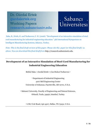 1 / 16
Saka, B., Ertek, G. and Turkseven, C. H. (2006). "Development of an interactive simulation of steel
cord manufacturing for industrial engineering education.” 5th International Symposium on
Intelligent Manufacturing Systems, Sakarya, Turkey.
Note: This is the final draft version of this paper. Please cite this paper (or this final draft) as
above. You can download this final draft from http://research.sabanciuniv.edu.
Development of an Interactive Simulation of Steel Cord Manufacturing for
Industrial Engineering Education
Behlul Saka 1, Gurdal Ertek 2, Can Hulusi Turkseven 3
1 Department of Industrial Engineering
4207 Bell Engineering Center
University of Arkansas, Fayetteville, AR 72701, U.S.A.
2 Sabanci University, Faculty of Engineering and Natural Sciences,
Orhanli, Tuzla, 34956, Istanbul, Turkey
3 17817 Coit Road, Apt 4307, Dallas, TX 75252, U.S.A.
 