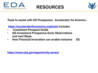 RESOURCES
Tools to assist with OZ Prospectus: Accelerator for America :
https://acceleratorforamerica.org/tools Includes
• Investment Prospect Guide
• OZ Investment Prospectus Early Observations
and next Steps
• How Financial Innovation can enable inclusive OZ
https://www.eda.gov/opportunity-zones/
 