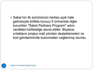  Sakai’nin ilk sürümünün herkes açık hale
gelmesiyle birlikte kurucu 5 üniversite diğer
kurumları "Sakai Partners Program" adını
verdikleri birlikteliğe davet ettiler. Böylece
ortakların projeyi mali yönden desteklemeleri ve
kod gönderiminde bulunmaları sağlanmış olundu.
10 Sakai’nin Tarihsel Gelişim Süreci
 