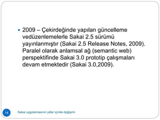  2009 – Çekirdeğinde yapılan güncelleme
vedüzenlemelerle Sakai 2.5 sürümü
yayınlanmıştır (Sakai 2.5 Release Notes, 2009).
Paralel olarak anlamsal ağ (semantic web)
perspektifinde Sakai 3.0 prototip çalışmaları
devam etmektedir (Sakai 3.0,2009).
14 Sakai uygulamasının yıllar içinde değişimi
 