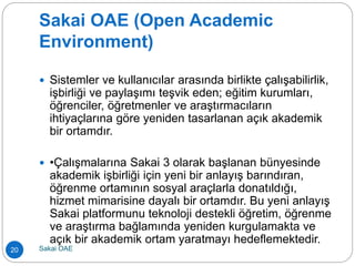 Sakai OAE (Open Academic
Environment)
 Sistemler ve kullanıcılar arasında birlikte çalışabilirlik,
işbirliği ve paylaşımı teşvik eden; eğitim kurumları,
öğrenciler, öğretmenler ve araştırmacıların
ihtiyaçlarına göre yeniden tasarlanan açık akademik
bir ortamdır.
 •Çalışmalarına Sakai 3 olarak başlanan bünyesinde
akademik işbirliği için yeni bir anlayış barındıran,
öğrenme ortamının sosyal araçlarla donatıldığı,
hizmet mimarisine dayalı bir ortamdır. Bu yeni anlayış
Sakai platformunu teknoloji destekli öğretim, öğrenme
ve araştırma bağlamında yeniden kurgulamakta ve
açık bir akademik ortam yaratmayı hedeflemektedir.
20 Sakai OAE
 