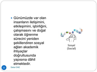  Günümüzde var olan
insanların iletişimini,
etkileşimini, işbirliğini,
çalışmasını ve doğal
olarak öğrenme
sürecini yeniden
şekillendiren sosyal
ağları akademik
ihtiyaçlar
doğrultusunda
yapısına dâhil
etmektedir.
22 Sakai OAE
 