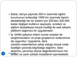  Sakai, dünya çapında 350’ın üzerinde eğitim
kurumunun kullandığı 1000’nin üzerinde kişinin
desteklediği her bir sistem için 200’den 200.000
kadar değişen kullanıcı sayısıyla, ücretsiz ve
eğitimi destekleyen birçok özelliği ile web tabanlı,
platform bağımsız bir uygulamadır.
 İş birlikli çalışma ortamı sunan araçları ile
araştırmacıların ve proje gruplarının kullanımına
da uygundur. Uygulama, ders
yönetim sistemlerinin sahip olduğu birçok ortak
özelliğin yanında bilgibelge dağıtımı, ödev
aktarma, çevrimiçi ölçme değerlendirmeve not
defteri ve canlı sohbet modüllerini içermektedir.3 Sakai Nedir ?
 