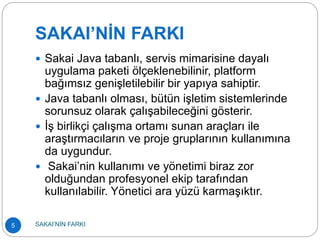 SAKAI’NİN FARKI
 Sakai Java tabanlı, servis mimarisine dayalı
uygulama paketi ölçeklenebilinir, platform
bağımsız genişletilebilir bir yapıya sahiptir.
 Java tabanlı olması, bütün işletim sistemlerinde
sorunsuz olarak çalışabileceğini gösterir.
 İş birlikçi çalışma ortamı sunan araçları ile
araştırmacıların ve proje gruplarının kullanımına
da uygundur.
 Sakai’nin kullanımı ve yönetimi biraz zor
olduğundan profesyonel ekip tarafından
kullanılabilir. Yönetici ara yüzü karmaşıktır.
5 SAKAI’NİN FARKI
 