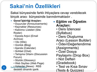 Sakai’nin Özellikleri
 Genel İşbirliği Araçları:
• Duyurular (Announcements)
• Kaynaklar (Resources)
• Katılımcı Listeleri (Site
Roster)
• Eposta Arşivi (Email
Archive)
• Viki (Wiki)
• Günlük (Blog)
• Ajanda (Calendar)
• Sohbet (Chat)
• Tartışma Ortamı (Discussion
Forum)
• Sözlük (Glossary)
• Web Sayfası (Web Page)
• Haberler (News) : RSS
destekli dinamik içerik
 Eğitim ve Öğretim
Araçları:
• Ders İzlencesi
(Syllabus)
• Ders Oluşturma
Aracı (Lesson Builder)
• ÖdevDeğerlendirme
(Assignments)
• Özel Dosya
Paylaşımı (Drop Box)
• Not Defteri
(Gradebook)
• Test ve Kısa Sınav
(Tests & Quizzes)
Sakai bünyesinde farklı ihtiyaçlara cevap verebilecek
birçok aracı bünyesinde barındırmaktadır .
6 Sakai’nin Özellikleri
 