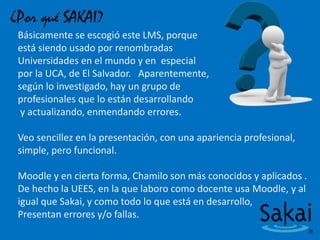 ¿Por qué SAKAI?
Básicamente se escogió este LMS, porque
está siendo usado por renombradas
Universidades en el mundo y en especial
por la UCA, de El Salvador. Aparentemente,
según lo investigado, hay un grupo de
profesionales que lo están desarrollando
y actualizando, enmendando errores.
Veo sencillez en la presentación, con una apariencia profesional,
simple, pero funcional.
Moodle y en cierta forma, Chamilo son más conocidos y aplicados .
De hecho la UEES, en la que laboro como docente usa Moodle, y al
igual que Sakai, y como todo lo que está en desarrollo,
Presentan errores y/o fallas.
 