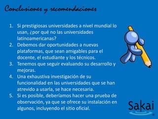 Conclusiones y recomendaciones
1. Si prestigiosas universidades a nivel mundial lo
usan, ¿por qué no las universidades
latinoamericanas?
2. Debemos dar oportunidades a nuevas
plataformas, que sean amigables para el
docente, el estudiante y los técnicos.
3. Tenemos que seguir evaluando su desarrollo y
mejoras.
4. Una exhaustiva investigación de su
funcionalidad en las universidades que se han
atrevido a usarla, se hace necesaria.
5. Si es posible, deberíamos hacer una prueba de
observación, ya que se ofrece su instalación en
algunos, incluyendo el sitio oficial.
 