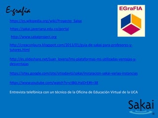 E-grafía
https://es.wikipedia.org/wiki/Proyecto_Sakai
https://sakai.javeriana.edu.co/portal
http://www.sakaiproject.org
http://creaconlaura.blogspot.com/2013/01/guia-de-sakai-para-profesores-y-
tutores.html
http://es.slideshare.net/juan_lovera/lms-plataformas-ms-utilizadas-ventajas-y-
desventajas
https://sites.google.com/site/sitiodaviti/sakai/instalacion-sakai-varias-instancias
https://www.youtube.com/watch?v=ctB6LHalDrE#t=38
Entrevista telefónica con un técnico de la Oficina de Educación Virtual de la UCA
 