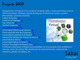 Proyecto SAKAI
Para gestionar el Proyecto se ha creado la Fundación Sakai, a la que pertenecen más de
100 Universidades. Destacan algunas de ellas por el número de cursos y usuarios
Metropolitan autonom University
Indiana University [1]
University of Michigan [2]
Yale University [3]
Stanford University [4]
Universidad de Lérida [5]
Universidad Politécnica de Valencia [6]
Universidad del Valle de Guatemala [7]
Universidad Complutense de Madrid [8]
Universidad Católica San Antonio de Murcia [9]
Universidad de Murcia [10]
Universidad Pública de Navarra [11]
Instituto Tecnológico de Buenos Aires [12]
El Software sakai posee múltiples funcionalidades de comunicación entre profesores y
alumnos, lector de noticias RSS, distribución de material docente, realización de
exámenes, gestión de trabajos, etc.
 