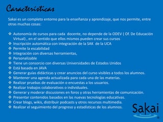 Características
Sakai es un completo entorno para la enseñanza y aprendizaje, que nos permite, entre
otras muchas cosas:
 Autonomía de cursos para cada docente, no depende de la ODEV ( Of. De Educación
Virtual) , en el sentido que ellos mismos pueden crear sus cursos
 Inscripción automática con integración de la SAK de la UCA
 Permite la escabilidad
 Integración con diversas herramientas,
 Personalizable
 Tiene un consorcio con diversas Universidades de Estados Unidos
 Está basada en JAVA
 Generar guías didácticas y crear anuncios del curso visibles a todos los alumnos.
 Mantener una agenda actualizada para cada una de las materias.
 Realizar pruebas de evaluación o encuestas a los usuarios.
 Realizar trabajos colaborativos o individuales.
 Generar y moderar discusiones en foros y otras herramientas de comunicación.
 Presentar contenidos basados en las nuevas tecnologías educativas.
 Crear blogs, wikis, distribuir podcasts y otros recursos multimedia.
 Realizar el seguimiento del progreso y estadísticas de los alumnos.
 