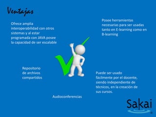 Ventajas
Ofrece amplia
interoperabilidad con otros
sistemas y al estar
programada con JAVA posee
la capacidad de ser escalable
Posee herramientas
necesarias para ser usadas
tanto en E-learning como en
B-learning
Repositorio
de archivos
compartidos
Puede ser usado
fácilmente por el docente,
siendo independiente de
técnicos, en la creación de
sus cursos.
Audioconferencias
 