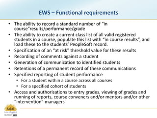 EWS – Functional requirementsThe ability to record a standard number of “in course”results/performance/gradeThe ability to create a current class list of all valid registered students in a course, populate this list with “in course results”, and load these to the students’ PeopleSoft record.Specification of an “at risk” threshold value for these resultsRecording of comments against a studentGeneration of communication to identified students Retentions of a permanent record of these communicationsSpecified reporting of student performanceFor a student within a course across all coursesFor a specified cohort of studentsAccess and authorisations to entry grades, viewing of grades and running of reports, course conveners and/or mentors and/or other “intervention” managers 