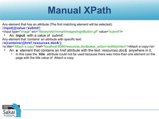 Manual XPath Any element that has an attribute (The first matching element will be selected): // input [@ value =' submit '] <input type= "image"  src= "/library/skin/rsmart/images/loginButton.gif"  value= "submit" /> An  input  with a value of  submit . Any element that 'contains' an attribute with specific text: // a [ contains (@ href ,' resources.doc& ')] <a title= "Attach a copy"  href= "localhost:8080/resources.doc&sakai_action=doAttachitem" >Attach a copy</a> An  a  element that contains an href attribute with the text  resources.doc&  anywhere in it. In this case the  title  attribute could not be used because there was more than one element on the page with the title value of  Attach a copy . 