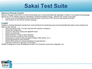 Sakai Test Suite Selenium Remote Control Selenium Remote Control (RC) is a test tool that allows you to write automated web application UI tests in any programming language against any HTTP website using any mainstream JavaScript-enabled browser. Selenium RC comes in two parts. A server which automatically launches and kills browsers, and acts as a HTTP proxy for web requests from them. Client libraries for your favorite computer language.   TestNG TestNG is a testing framework inspired from JUnit and NUnit but introducing some new functionality that make it more powerful and easier to use, such as: JDK 5 Annotations (JDK 1.4 is also supported with JavaDoc annotations). Flexible test configuration. Support for data-driven testing (with @DataProvider). Support for parameters. Allows distribution of tests on slave machines. Powerful execution model (no more TestSuite). Supported by a variety of tools and plug-ins (Eclipse, IDEA, Maven, etc...). Embeds BeanShell for further flexibility. Default JDK functions for runtime and logging (no dependencies). Dependent methods for application server testing. TestNG is designed to cover all categories of tests: unit, functional, end-to-end, integration, etc.. 