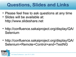 Questions, Slides and Links Please feel free to ask questions at any time Slides will be available at: http://www.slideshare.net http://confluence.sakaiproject.org/display/QA/Selenium http://confluence.sakaiproject.org/display/QA/Selenium+Remote+Control+and+TestNG 11th Sakai Conference - June 15-17, 2010 