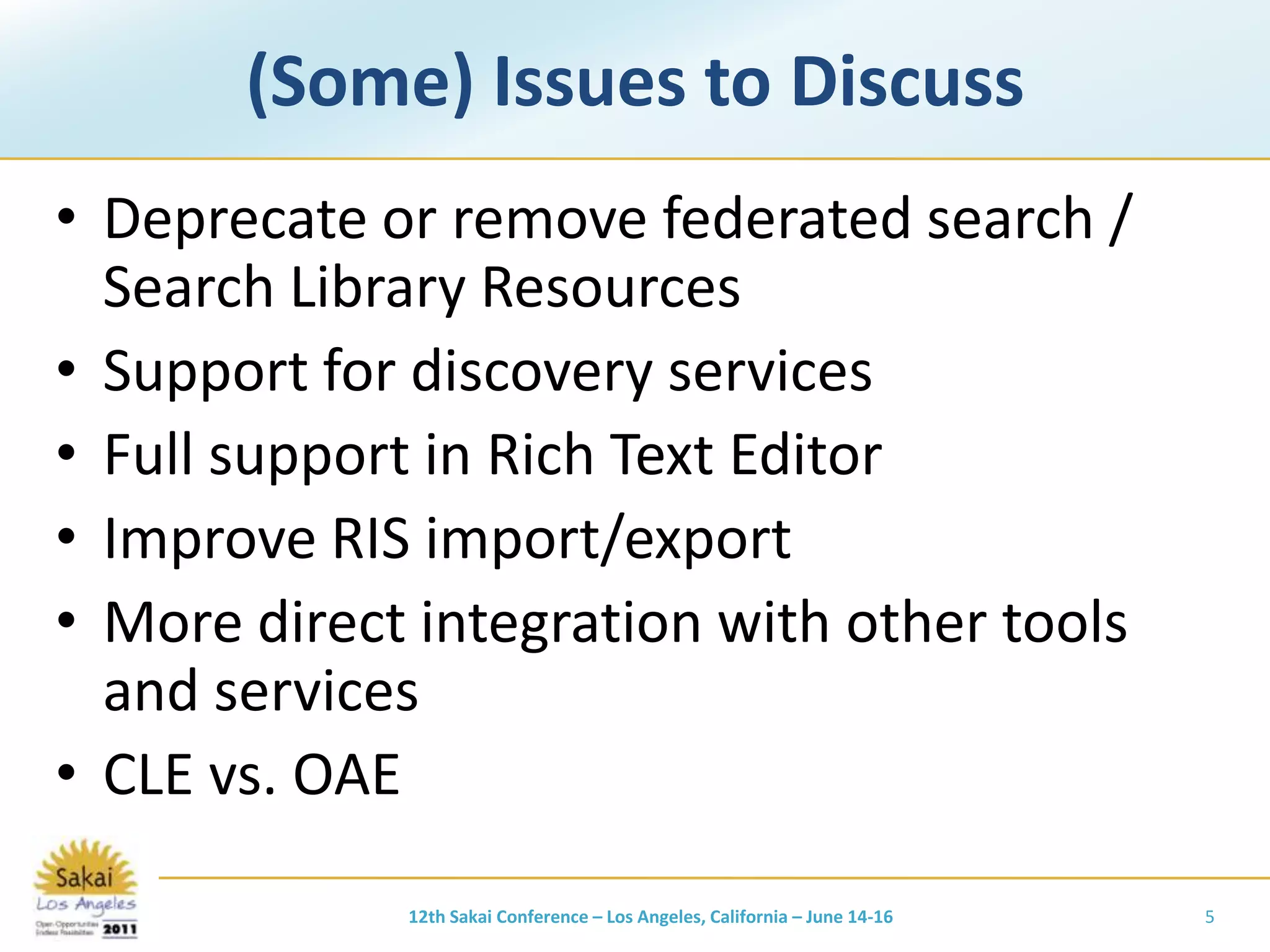 (Some) Issues to DiscussDeprecate or remove federated search / Search Library ResourcesSupport for discovery servicesFull support in Rich Text EditorImprove RIS import/exportMore direct integration with other tools and servicesCLE vs. OAE12th Sakai Conference – Los Angeles, California – June 14-165