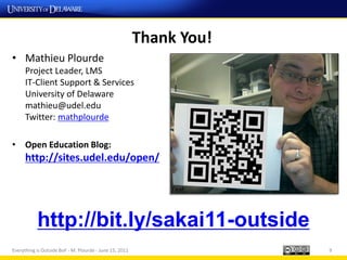Thank You!
• Mathieu Plourde
      Project Leader, LMS
      IT-Client Support & Services
      University of Delaware
      mathieu@udel.edu
      Twitter: mathplourde

• Open Education Blog:
      http://sites.udel.edu/open/




           http://bit.ly/sakai11-outside
Everything is Outside BoF - M. Plourde - June 15, 2011                9
 