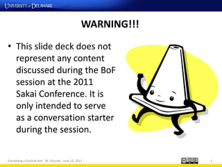WARNING!!!
• This slide deck does not
  represent any content
  discussed during the BoF
  session at the 2011
  Sakai Conference. It is
  only intended to serve
  as a conversation starter
  during the session.

Everything is Outside BoF - M. Plourde - June 15, 2011            1
 
