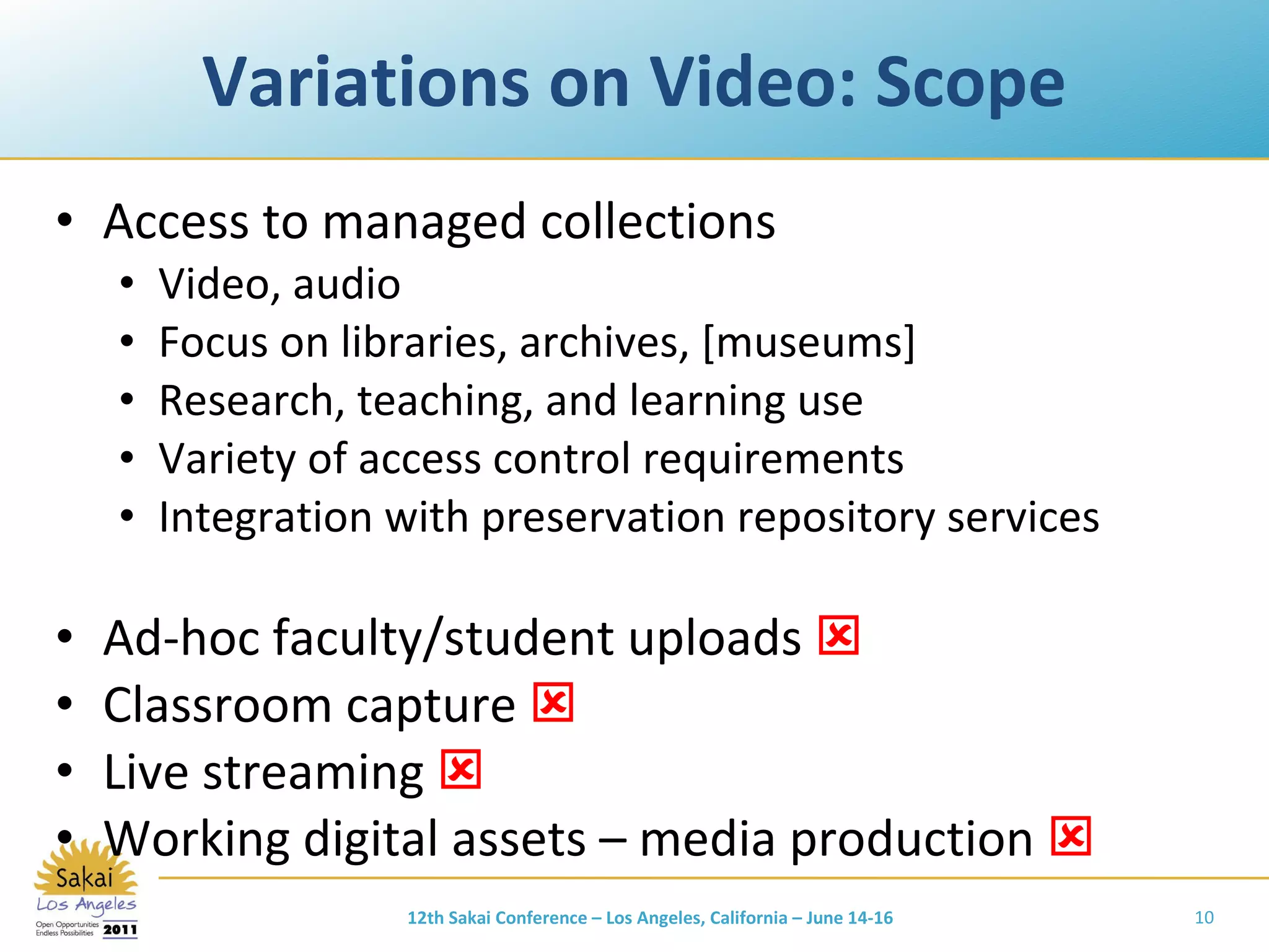 Variations on Video: Scope Access to managed collections Video, audio Focus on libraries, archives, [museums] Research, teaching, and learning use Variety of access control requirements Integration with preservation repository services Ad-hoc faculty/student uploads   Classroom capture   Live streaming   Working digital assets – media production   12th Sakai Conference – Los Angeles, California – June 14-16 