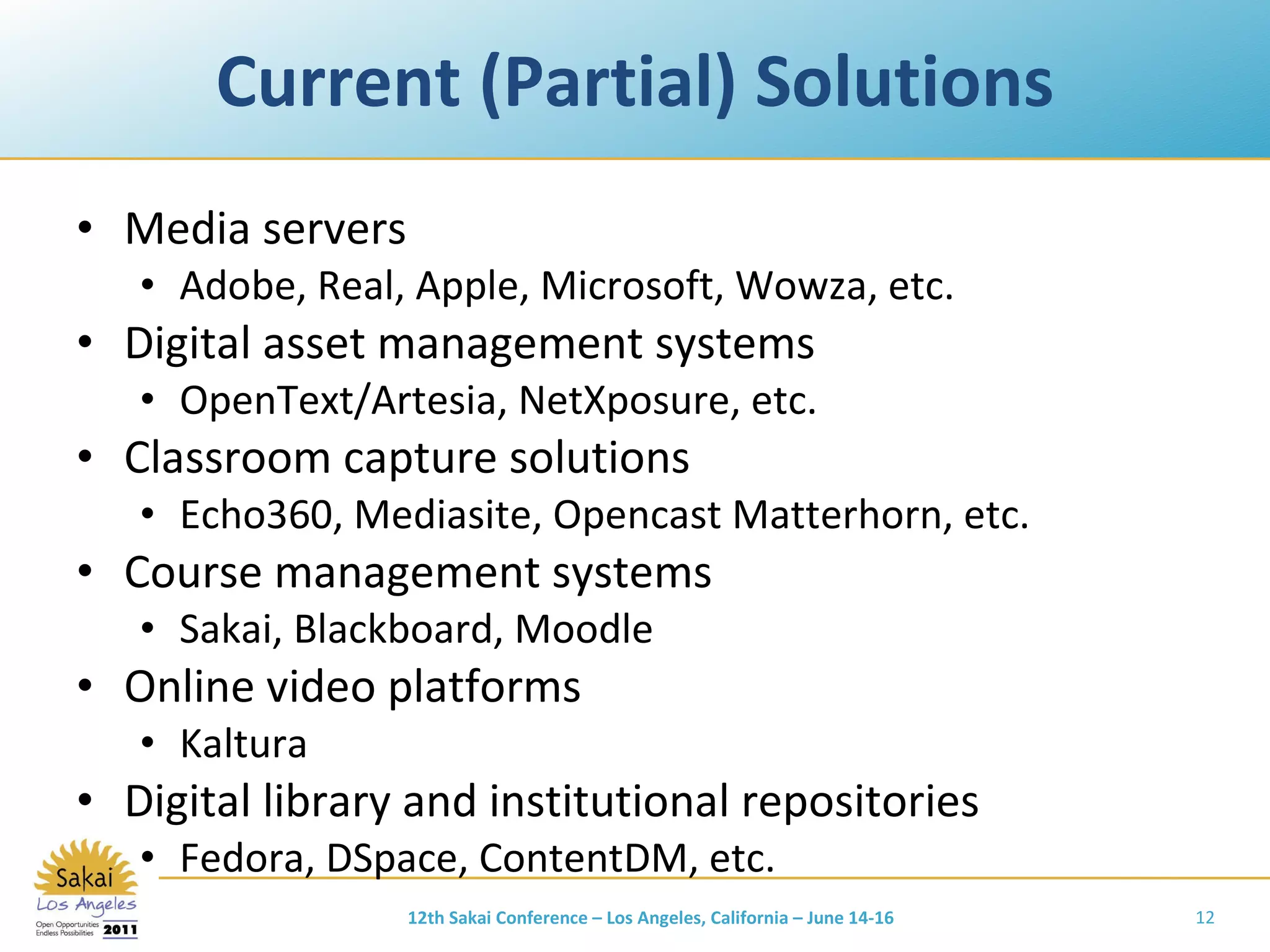 Current (Partial) Solutions Media servers Adobe, Real, Apple, Microsoft, Wowza, etc. Digital asset management systems OpenText/Artesia, NetXposure, etc. Classroom capture solutions Echo360, Mediasite, Opencast Matterhorn, etc. Course management systems Sakai, Blackboard, Moodle Online video platforms Kaltura Digital library and institutional repositories Fedora, DSpace, ContentDM, etc. 12th Sakai Conference – Los Angeles, California – June 14-16 