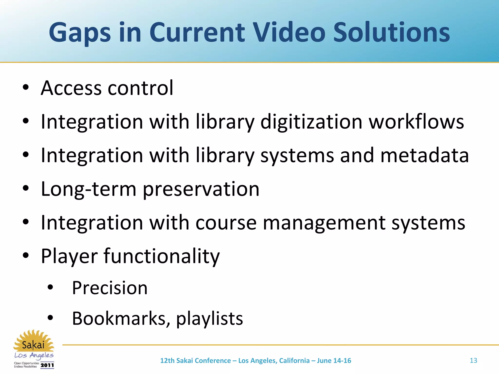Gaps in Current Video Solutions Access control Integration with library digitization workflows Integration with library systems and metadata Long-term preservation Integration with course management systems Player functionality Precision Bookmarks, playlists 12th Sakai Conference – Los Angeles, California – June 14-16 