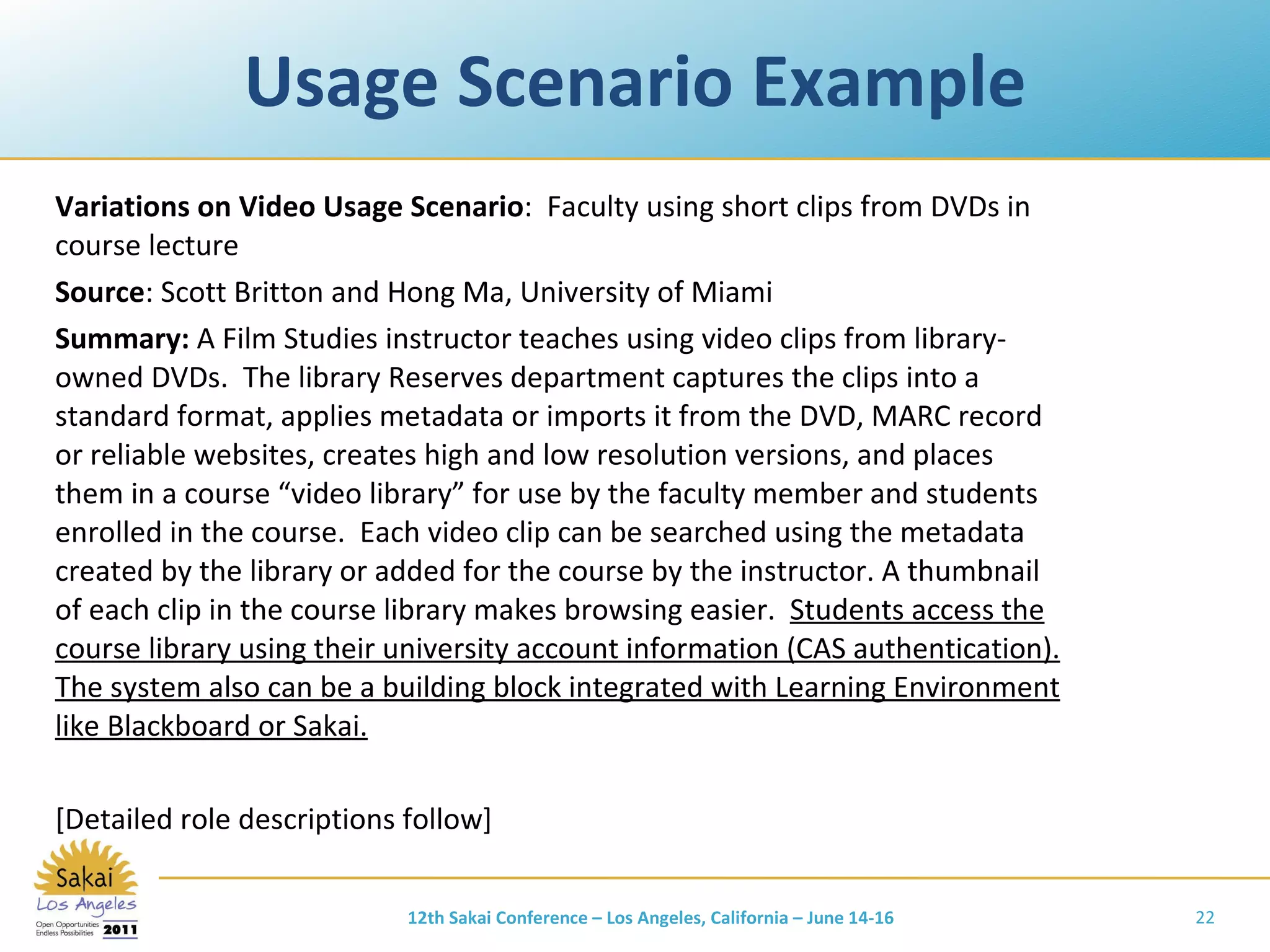 Usage Scenario Example Variations on Video Usage Scenario :  Faculty using short clips from DVDs in course lecture Source : Scott Britton and Hong Ma, University of Miami Summary:  A Film Studies instructor teaches using video clips from library-owned DVDs.  The library Reserves department captures the clips into a standard format, applies metadata or imports it from the DVD, MARC record or reliable websites, creates high and low resolution versions, and places them in a course “video library” for use by the faculty member and students enrolled in the course.  Each video clip can be searched using the metadata created by the library or added for the course by the instructor. A thumbnail of each clip in the course library makes browsing easier.  Students access the course library using their university account information (CAS authentication). The system also can be a building block integrated with Learning Environment like Blackboard or Sakai. [Detailed role descriptions follow] 12th Sakai Conference – Los Angeles, California – June 14-16 