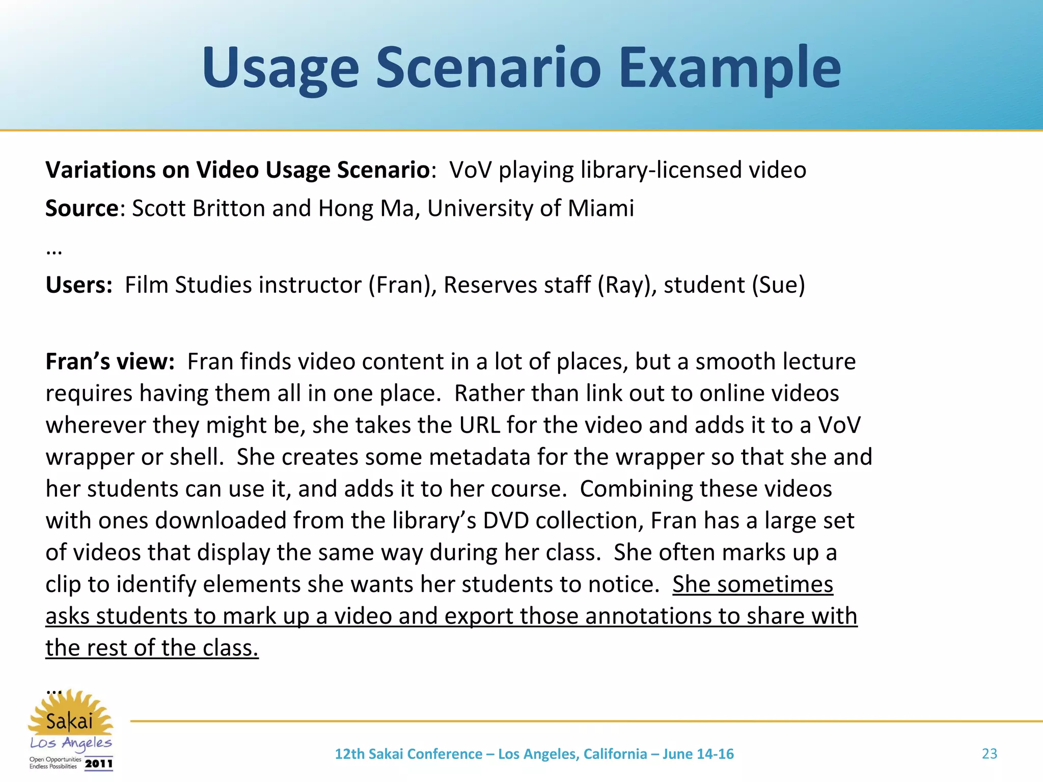 Usage Scenario Example Variations on Video Usage Scenario :  VoV playing library-licensed video Source : Scott Britton and Hong Ma, University of Miami … Users:  Film Studies   instructor (Fran), Reserves staff (Ray), student (Sue) Fran’s view:  Fran finds video content in a lot of places, but a smooth lecture requires having them all in one place.  Rather than link out to online videos wherever they might be, she takes the URL for the video and adds it to a VoV wrapper or shell.  She creates some metadata for the wrapper so that she and her students can use it, and adds it to her course.  Combining these videos with ones downloaded from the library’s DVD collection, Fran has a large set of videos that display the same way during her class.  She often marks up a clip to identify elements she wants her students to notice.  She sometimes asks students to mark up a video and export those annotations to share with the rest of the class. … 12th Sakai Conference – Los Angeles, California – June 14-16 