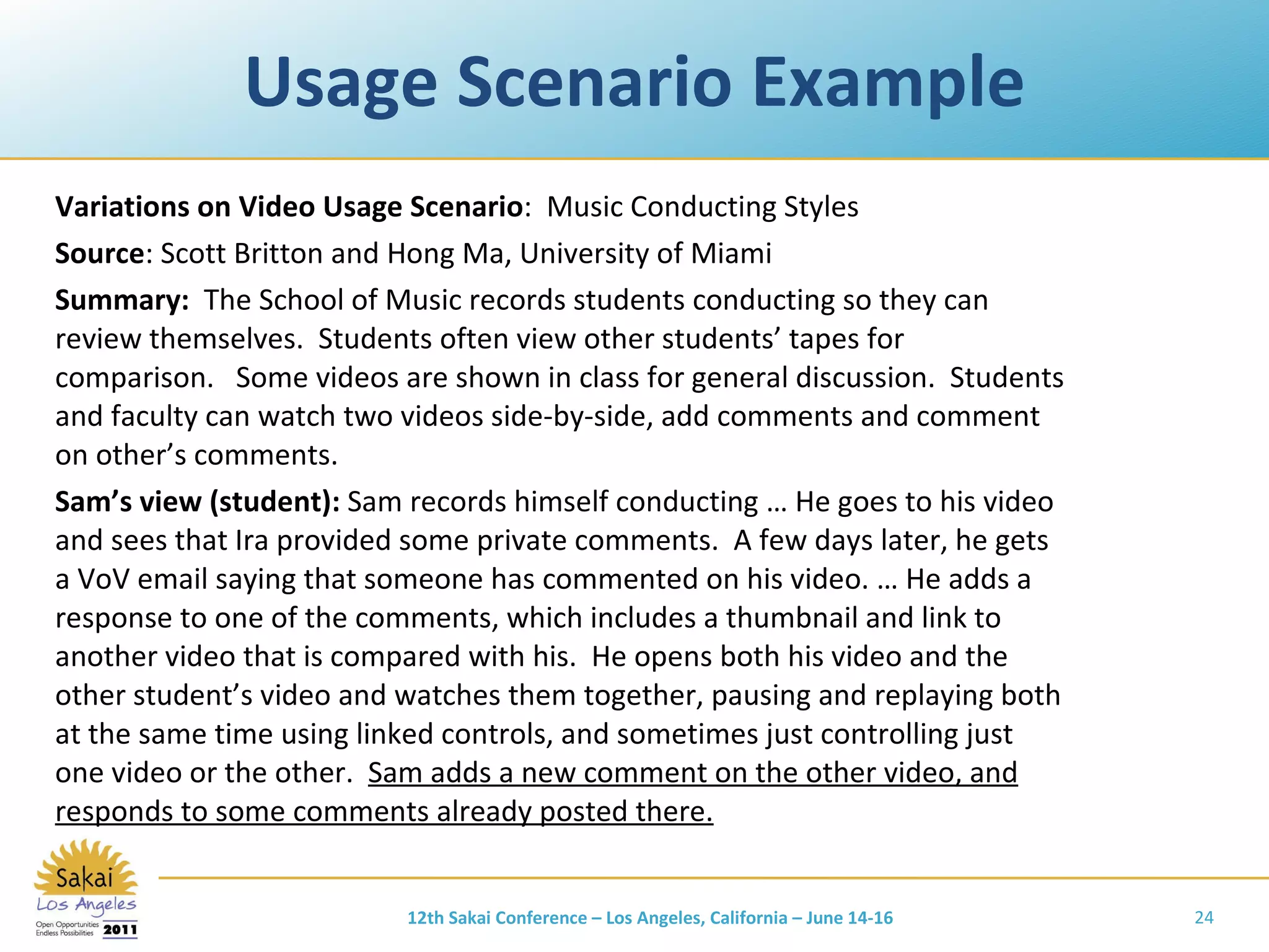 Usage Scenario Example Variations on Video Usage Scenario :  Music Conducting Styles Source : Scott Britton and Hong Ma, University of Miami Summary:   The School of Music records students conducting so they can review themselves.  Students often view other students’ tapes for comparison.  Some videos are shown in class for general discussion.  Students and faculty can watch two videos side-by-side, add comments and comment on other’s comments. Sam’s view (student):  Sam records himself conducting … He goes to his video and sees that Ira provided some private comments.  A few days later, he gets a VoV email saying that someone has commented on his video. … He adds a response to one of the comments, which includes a thumbnail and link to another video that is compared with his.  He opens both his video and the other student’s video and watches them together, pausing and replaying both at the same time using linked controls, and sometimes just controlling just one video or the other.  Sam adds a new comment on the other video, and responds to some comments already posted there. 12th Sakai Conference – Los Angeles, California – June 14-16 