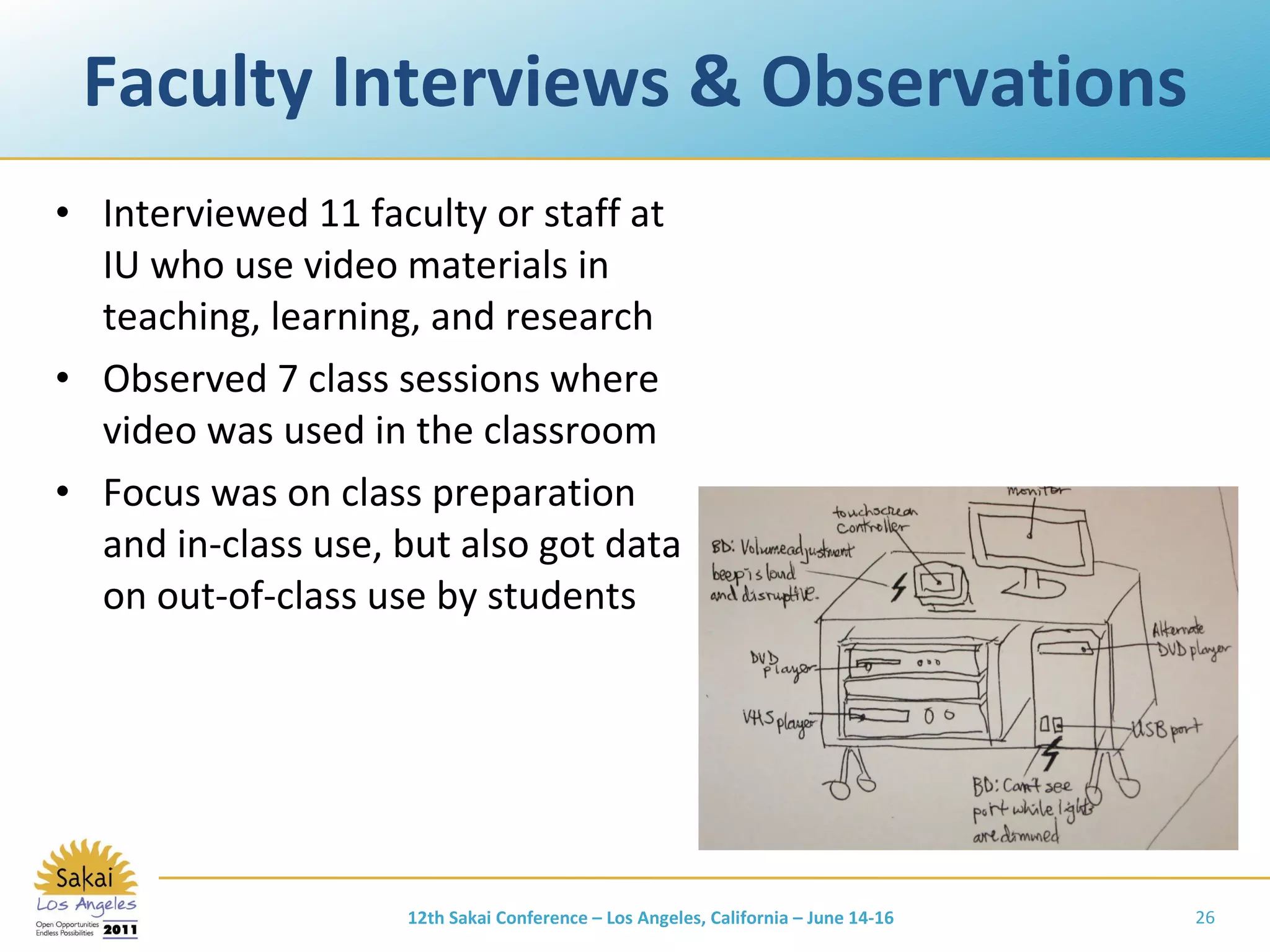 Faculty Interviews & Observations Interviewed 11 faculty or staff at IU who use video materials in teaching, learning, and research Observed 7 class sessions where video was used in the classroom Focus was on class preparation and in-class use, but also got data on out-of-class use by students 12th Sakai Conference – Los Angeles, California – June 14-16 