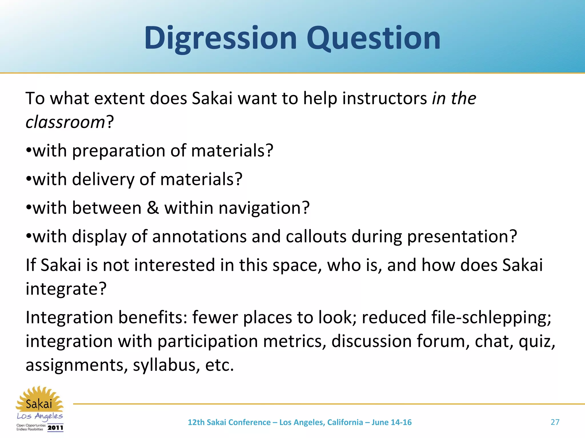 Digression Question To what extent does Sakai want to help instructors  in the classroom ? with preparation of materials? with delivery of materials? with between & within navigation? with display of annotations and callouts during presentation? If Sakai is not interested in this space, who is, and how does Sakai integrate? Integration benefits: fewer places to look; reduced file-schlepping; integration with participation metrics, discussion forum, chat, quiz, assignments, syllabus, etc. 12th Sakai Conference – Los Angeles, California – June 14-16 