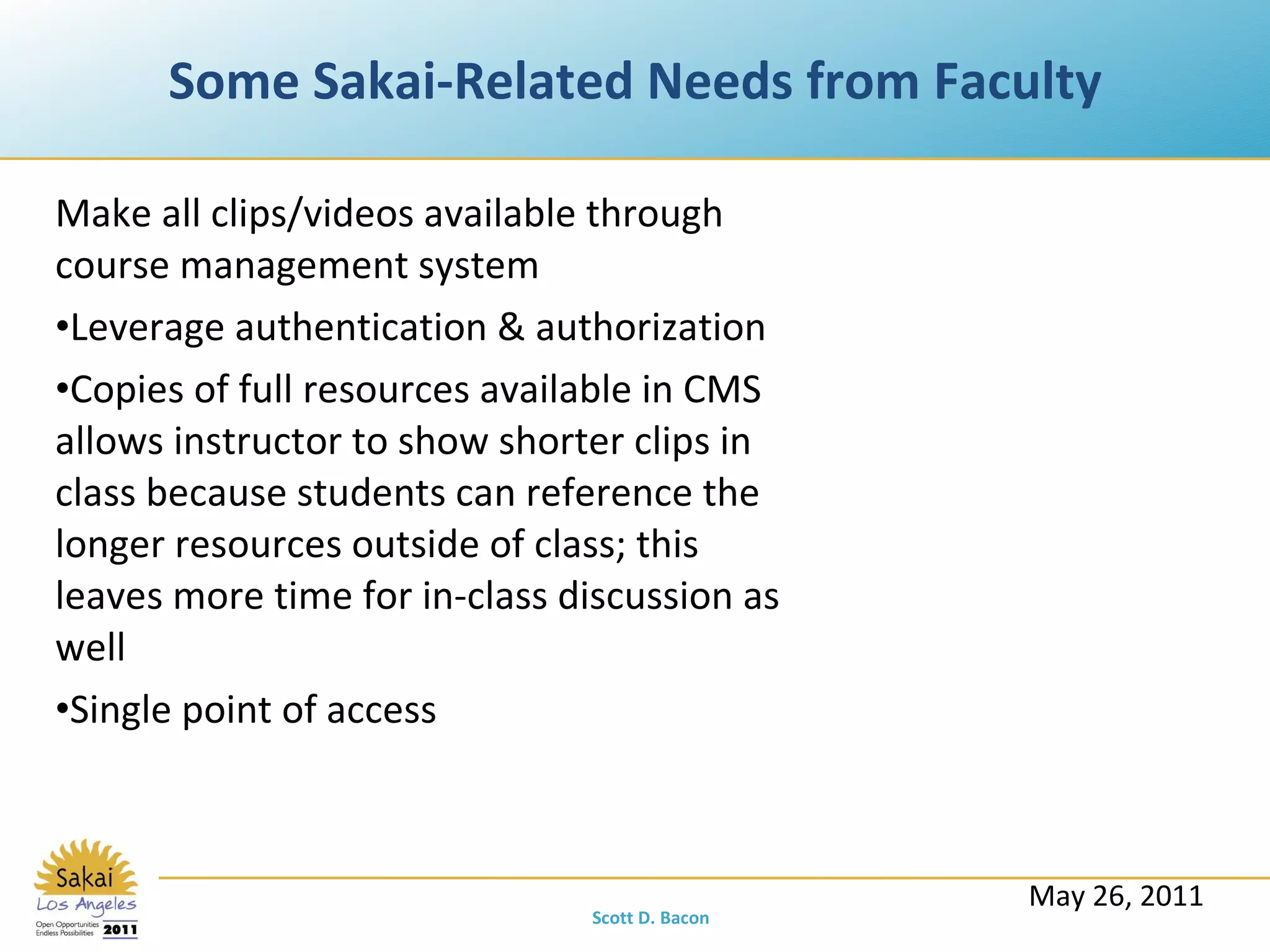 Some Sakai-Related Needs from Faculty Make all clips/videos available through course management system Leverage authentication & authorization Copies of full resources available in CMS allows instructor to show shorter clips in class because students can reference the longer resources outside of class; this leaves more time for in-class discussion as well Single point of access May 26, 2011 Scott D. Bacon 