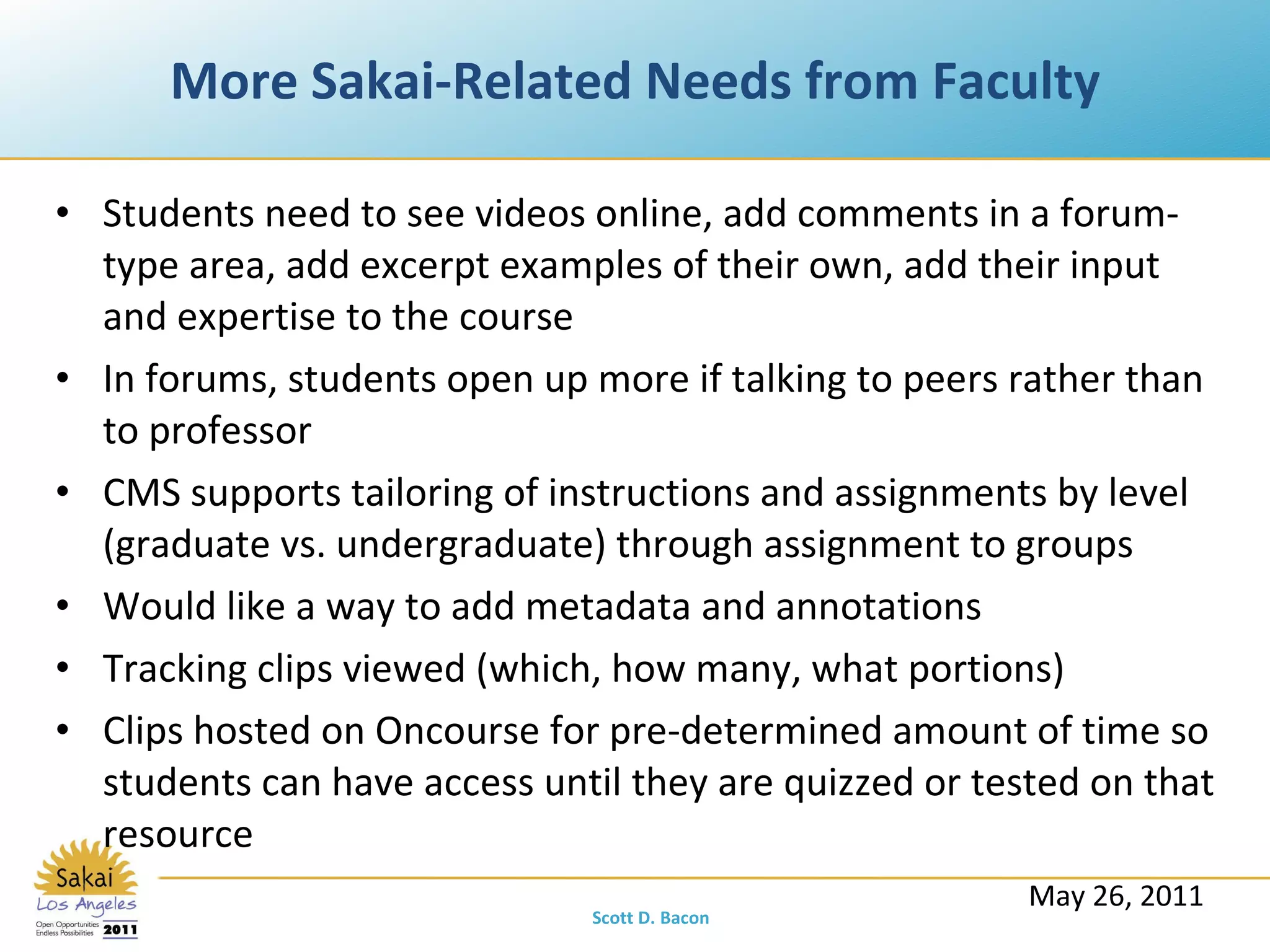 More Sakai-Related Needs from Faculty Students need to see videos online, add comments in a forum-type area, add excerpt examples of their own, add their input and expertise to the course In forums, students open up more if talking to peers rather than to professor CMS supports tailoring of instructions and assignments by level (graduate vs. undergraduate) through assignment to groups Would like a way to add metadata and annotations Tracking clips viewed (which, how many, what portions) Clips hosted on Oncourse for pre-determined amount of time so students can have access until they are quizzed or tested on that resource May 26, 2011 Scott D. Bacon 