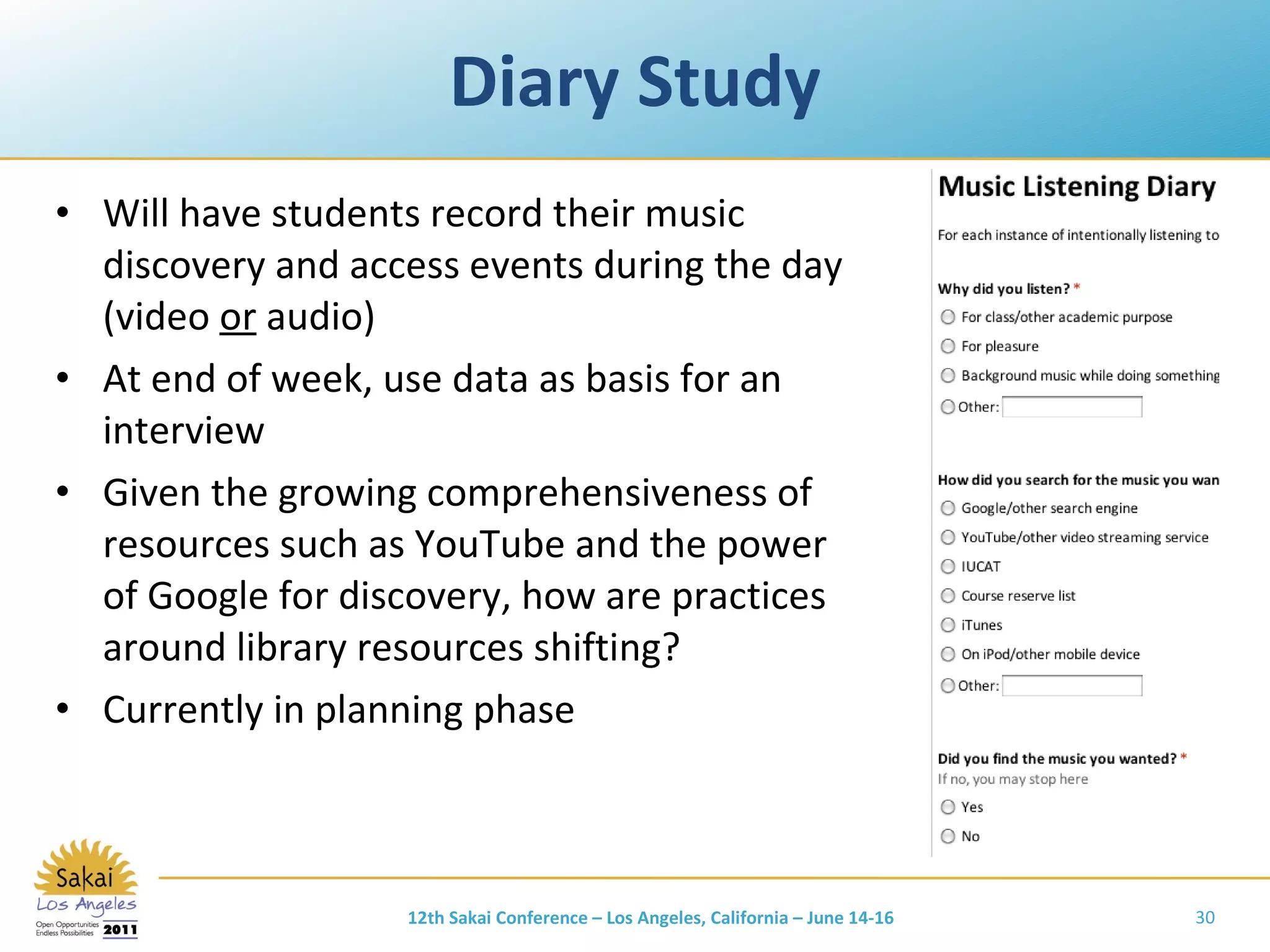 Diary Study Will have students record their music discovery and access events during the day (video  or  audio) At end of week, use data as basis for an interview Given the growing comprehensiveness of resources such as YouTube and the power of Google for discovery, how are practices around library resources shifting? Currently in planning phase 12th Sakai Conference – Los Angeles, California – June 14-16 