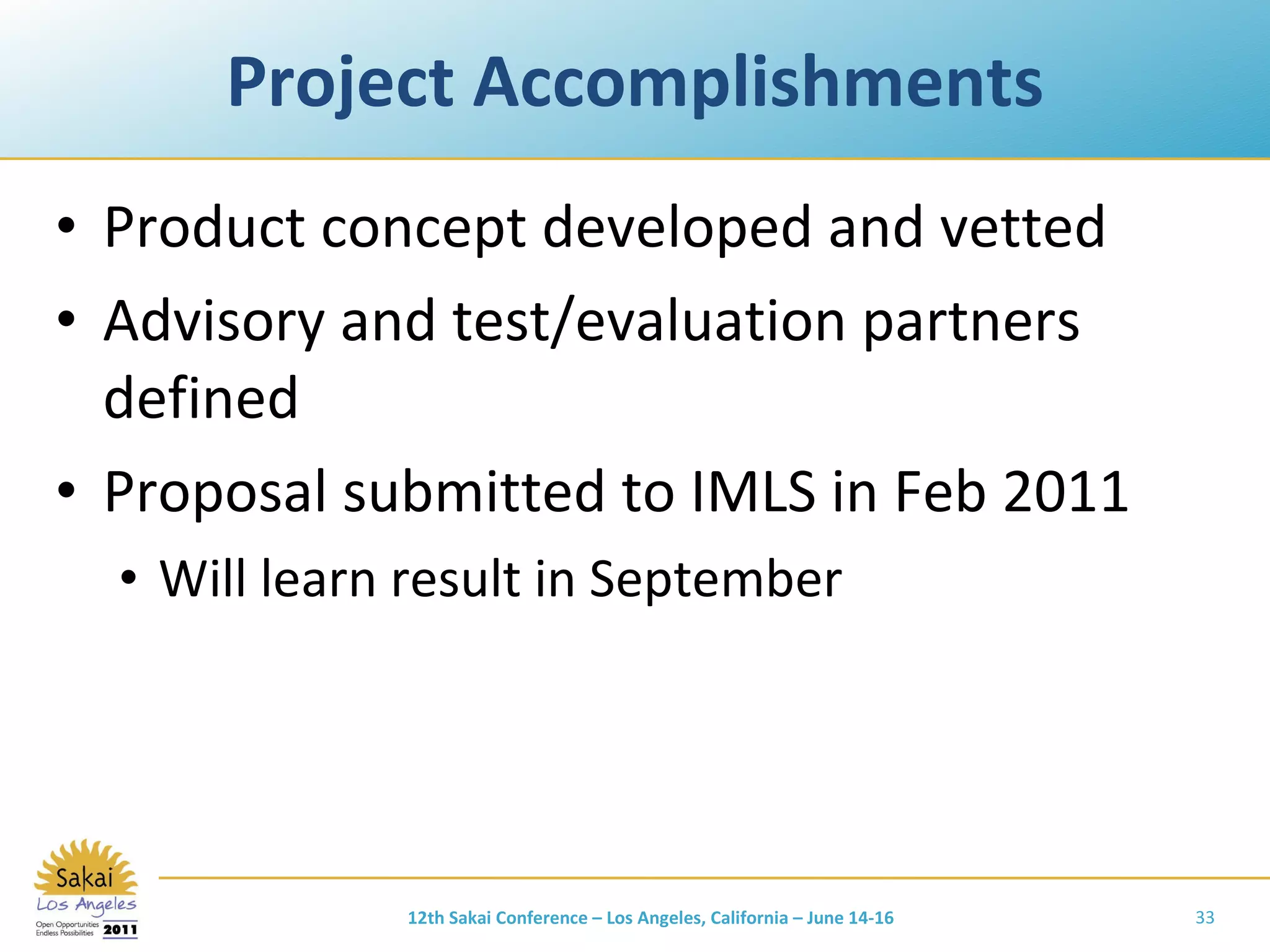 Project Accomplishments Product concept developed and vetted Advisory and test/evaluation partners defined Proposal submitted to IMLS in Feb 2011 Will learn result in September 12th Sakai Conference – Los Angeles, California – June 14-16 