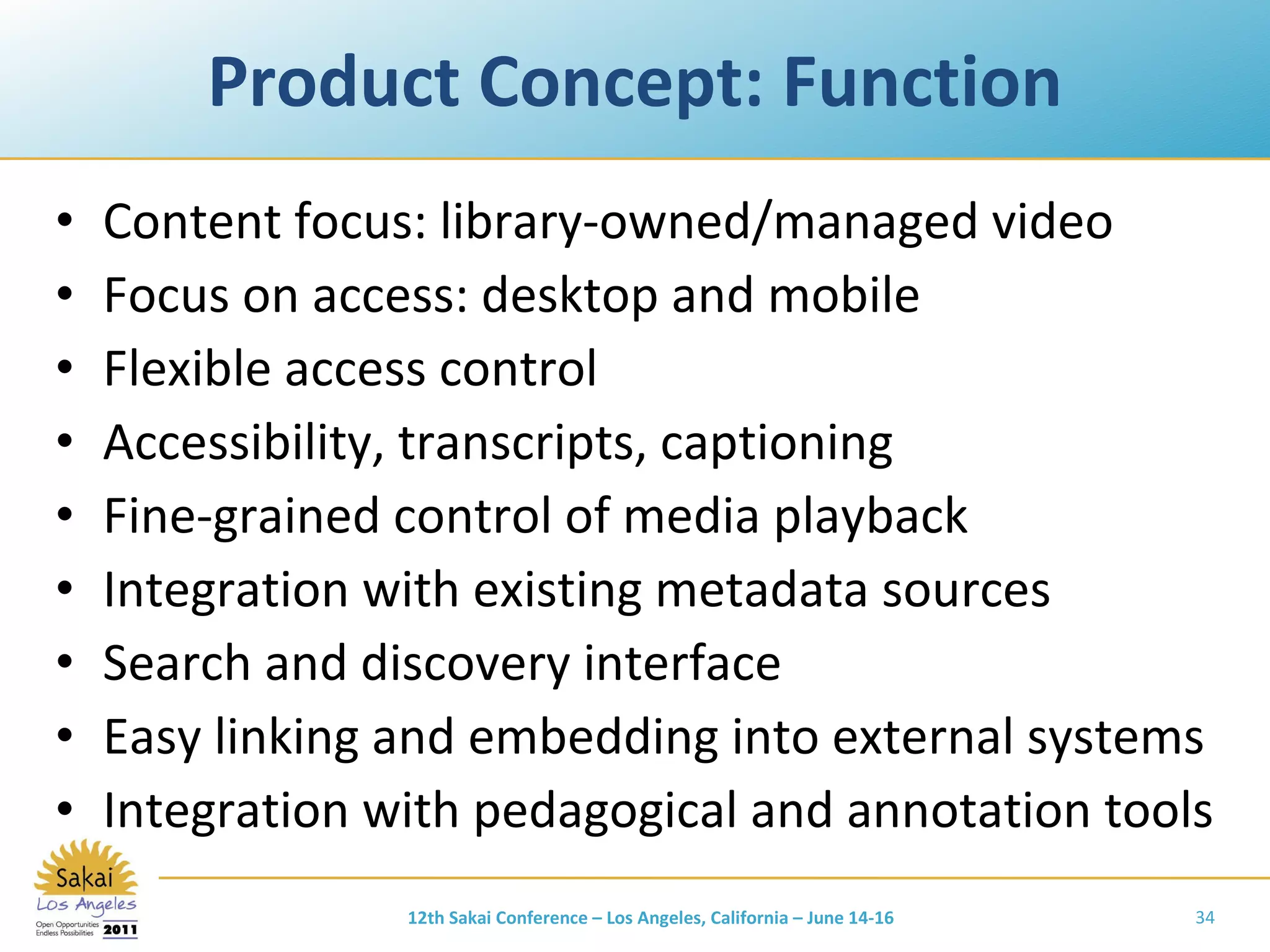 Product Concept: Function Content focus: library-owned/managed video Focus on access: desktop and mobile Flexible access control Accessibility, transcripts, captioning Fine-grained control of media playback Integration with existing metadata sources Search and discovery interface Easy linking and embedding into external systems Integration with pedagogical and annotation tools 12th Sakai Conference – Los Angeles, California – June 14-16 