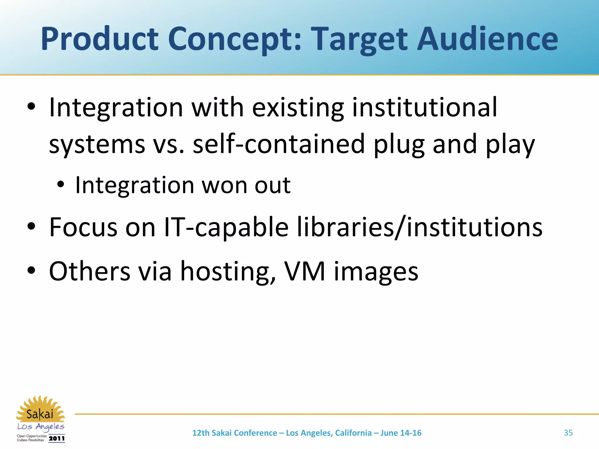 Product Concept: Target Audience Integration with existing institutional systems vs. self-contained plug and play Integration won out Focus on IT-capable libraries/institutions Others via hosting, VM images 12th Sakai Conference – Los Angeles, California – June 14-16 