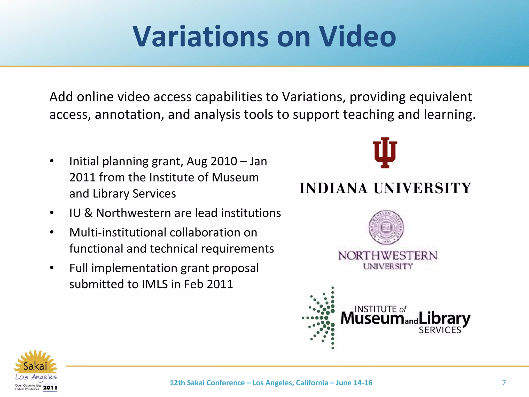 Variations on Video Initial planning grant, Aug 2010 – Jan 2011 from the Institute of Museum and Library Services IU & Northwestern are lead institutions Multi-institutional collaboration on functional and technical requirements Full implementation grant proposal submitted to IMLS in Feb 2011 Add online video access capabilities to Variations, providing equivalent access, annotation, and analysis tools to support teaching and learning. 12th Sakai Conference – Los Angeles, California – June 14-16 