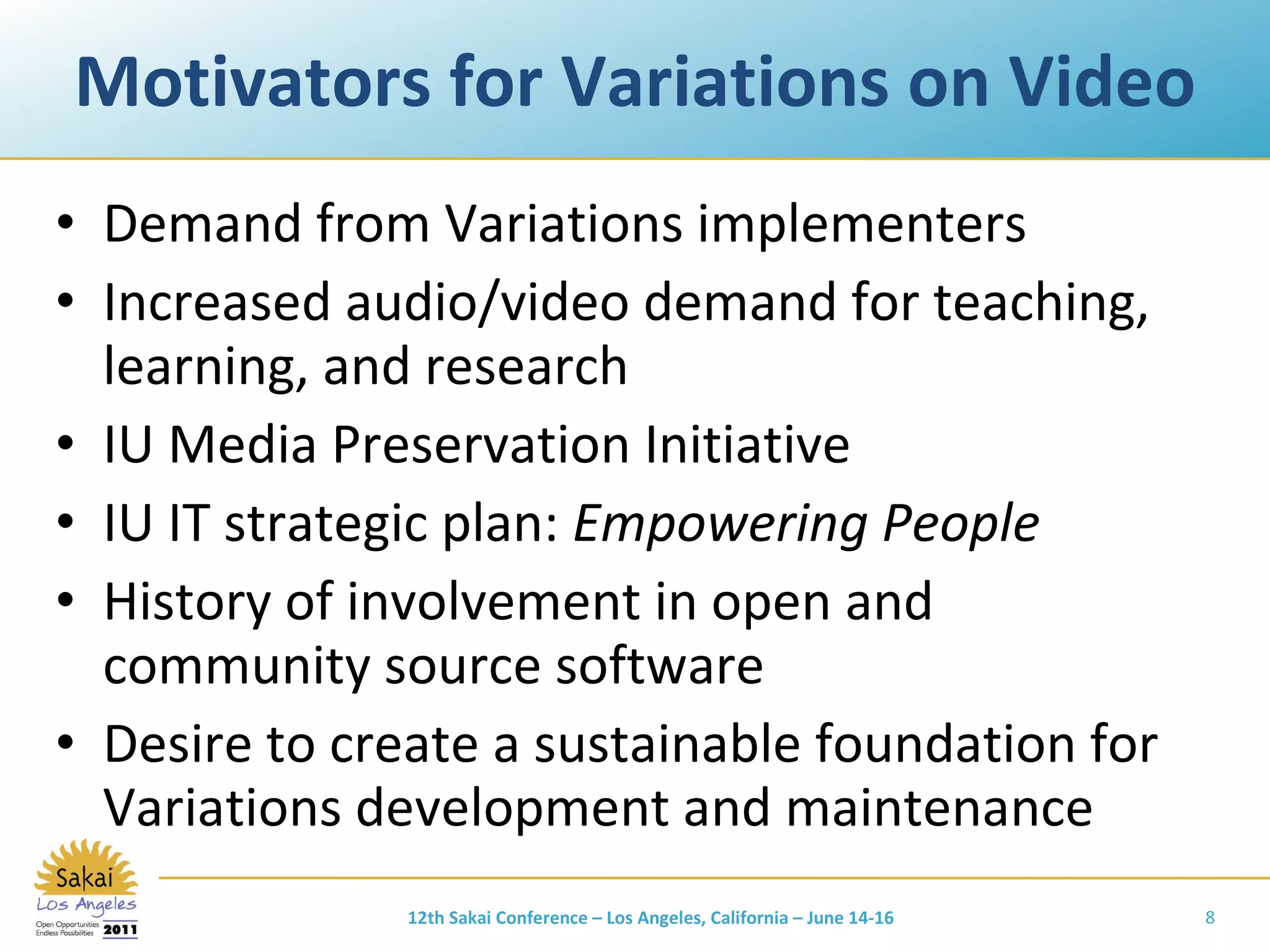 Motivators for Variations on Video Demand from Variations implementers Increased audio/video demand for teaching, learning, and research IU Media Preservation Initiative IU IT strategic plan:  Empowering People History of involvement in open and community source software Desire to create a sustainable foundation for Variations development and maintenance 12th Sakai Conference – Los Angeles, California – June 14-16 
